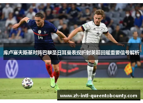 库卢塞夫斯基对阵巴黎圣日耳曼表现折射英超回暖重要信号解析