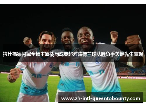 拉什福德闪耀全场主宰战局成英超对阵荷兰球队胜负手关键先生表现 拉什福德闪耀全场主宰战局成英超对阵荷兰球队胜负手关键先生表现