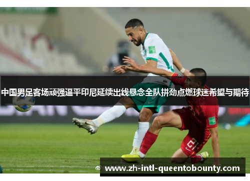 中国男足客场顽强逼平印尼延续出线悬念全队拼劲点燃球迷希望与期待