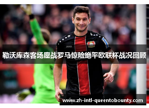 勒沃库森客场鏖战罗马惊险绝平欧联杯战况回顾 勒沃库森客场鏖战罗马惊险绝平欧联杯战况回顾