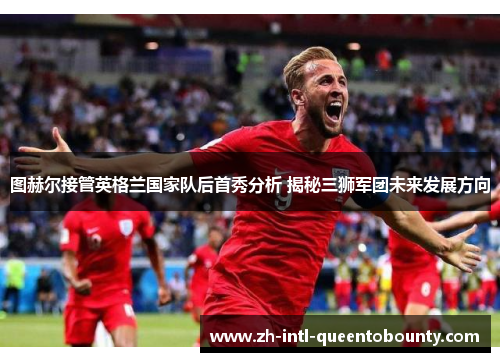 图赫尔接管英格兰国家队后首秀分析 揭秘三狮军团未来发展方向 图赫尔接管英格兰国家队后首秀分析 揭秘三狮军团未来发展方向