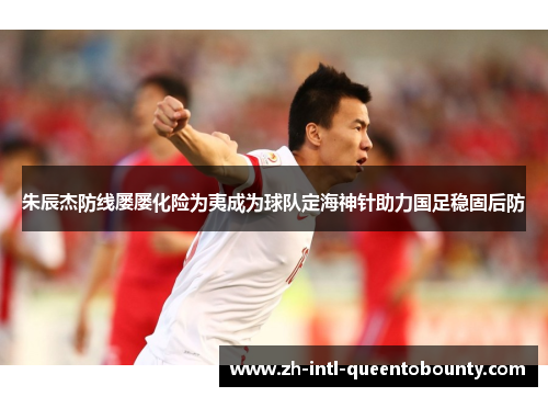 朱辰杰防线屡屡化险为夷成为球队定海神针助力国足稳固后防