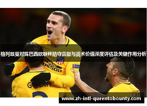 格列兹曼对阵巴西欧联杯防守贡献与战术价值深度评估及关键作用分析 格列兹曼对阵巴西欧联杯防守贡献与战术价值深度评估及关键作用分析