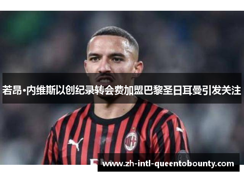 若昂·内维斯以创纪录转会费加盟巴黎圣日耳曼引发关注 若昂·内维斯以创纪录转会费加盟巴黎圣日耳曼引发关注