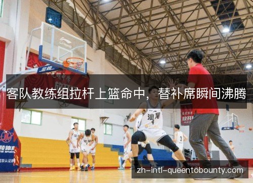 客队教练组拉杆上篮命中，替补席瞬间沸腾